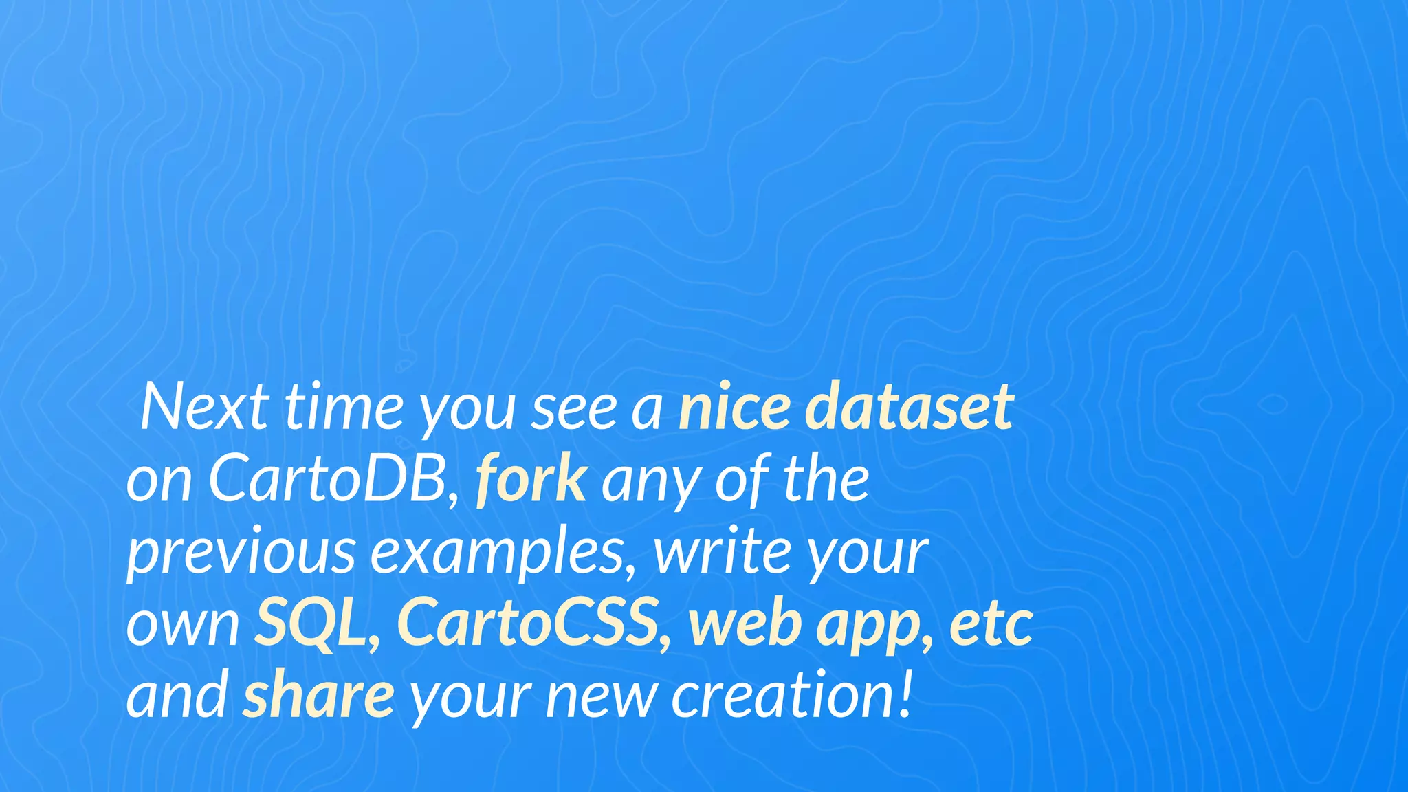 Next time you see a nice dataset
on CartoDB, fork any of the
previous examples, write your
own SQL, CartoCSS, web app, etc
and share your new creation!
 