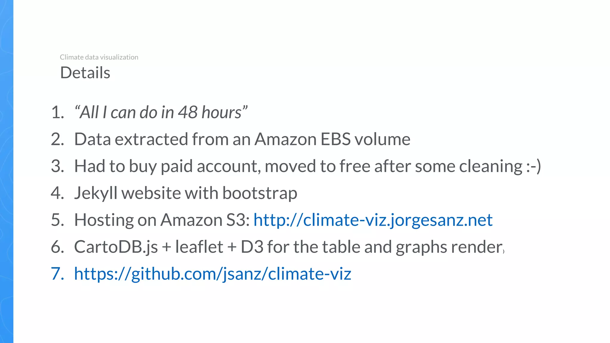 1. “All I can do in 48 hours”
2. Data extracted from an Amazon EBS volume
3. Had to buy paid account, moved to free after some cleaning :-)
4. Jekyll website with bootstrap
5. Hosting on Amazon S3: http://climate-viz.jorgesanz.net
6. CartoDB.js + leaflet + D3 for the table and graphs render)
7. https://github.com/jsanz/climate-viz
Climate data visualization
Details
 