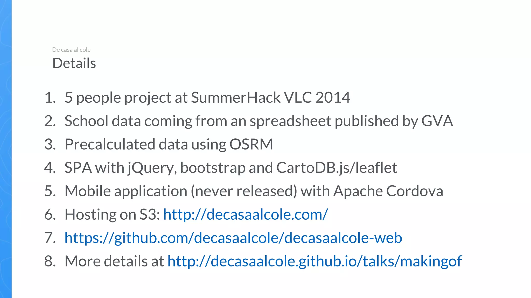 1. 5 people project at SummerHack VLC 2014
2. School data coming from an spreadsheet published by GVA
3. Precalculated data using OSRM
4. SPA with jQuery, bootstrap and CartoDB.js/leaflet
5. Mobile application (never released) with Apache Cordova
6. Hosting on S3: http://decasaalcole.com/
7. https://github.com/decasaalcole/decasaalcole-web
8. More details at http://decasaalcole.github.io/talks/makingof
De casa al cole
Details
 