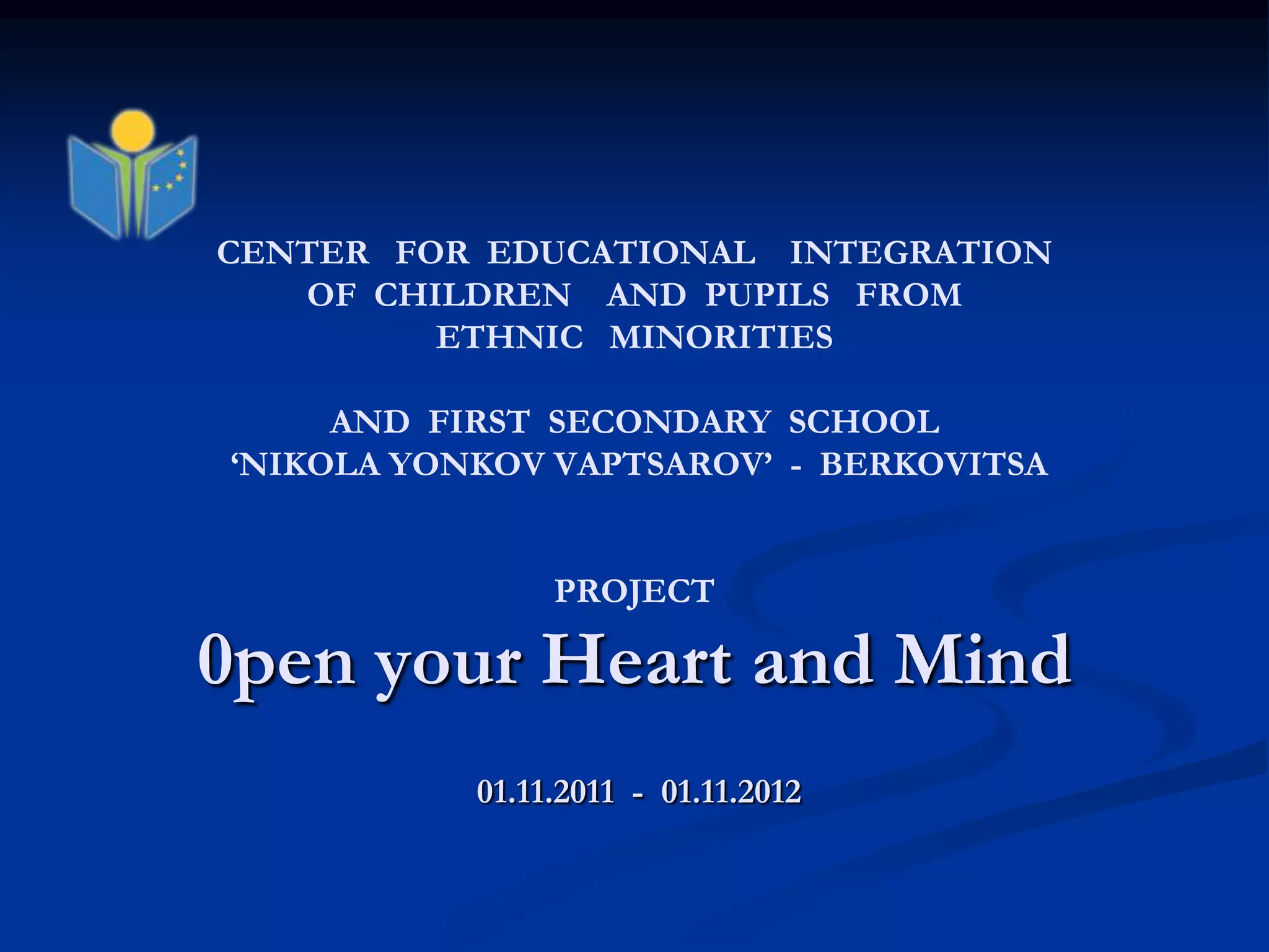 CENTER FOR EDUCATIONAL INTEGRATION
   OF CHILDREN AND PUPILS FROM
         ETHNIC MINORITIES

     AND FIRST SECONDARY SCHOOL
„NIKOLA YONKOV VAPTSAROV‟ - BERKOVITSA


                PROJECT

0pen your Heart and Mind
           01.11.2011 - 01.11.2012
 