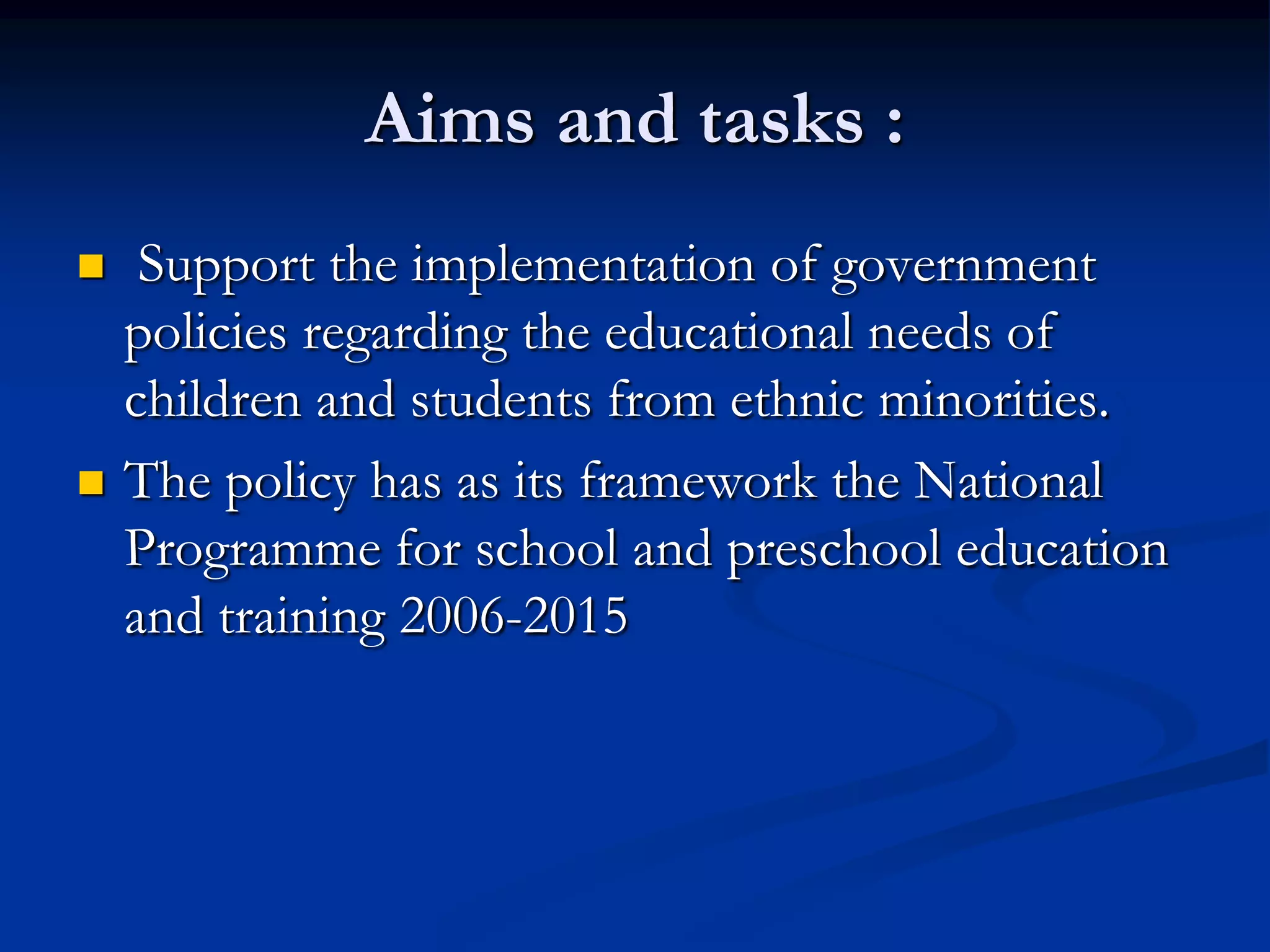 Aims and tasks :
    Support the implementation of government
    policies regarding the educational needs of
    children and students from ethnic minorities.
   The policy has as its framework the National
    Programme for school and preschool education
    and training 2006-2015
 