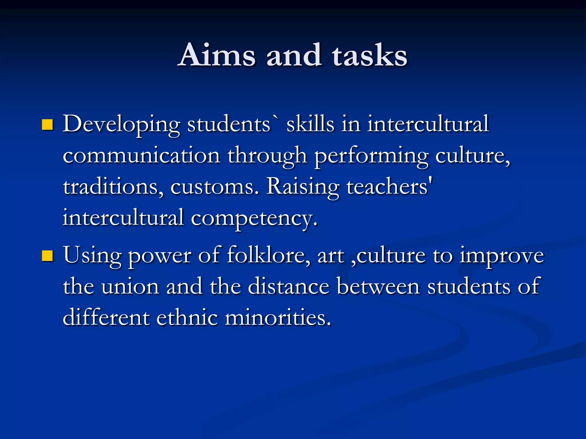 Aims and tasks
   Developing students` skills in intercultural
    communication through performing culture,
    traditions, customs. Raising teachers'
    intercultural competency.
   Using power of folklore, art ,culture to improve
    the union and the distance between students of
    different ethnic minorities.
 