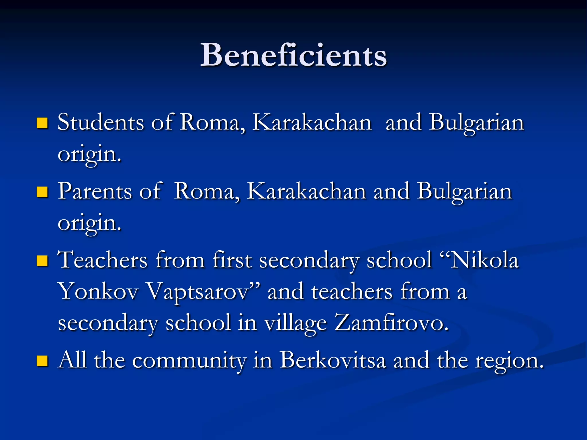 Beneficients
   Students of Roma, Karakachan and Bulgarian
    origin.
   Parents of Roma, Karakachan and Bulgarian
    origin.
   Teachers from first secondary school “Nikola
    Yonkov Vaptsarov” and teachers from a
    secondary school in village Zamfirovo.
   All the community in Berkovitsa and the region.
 