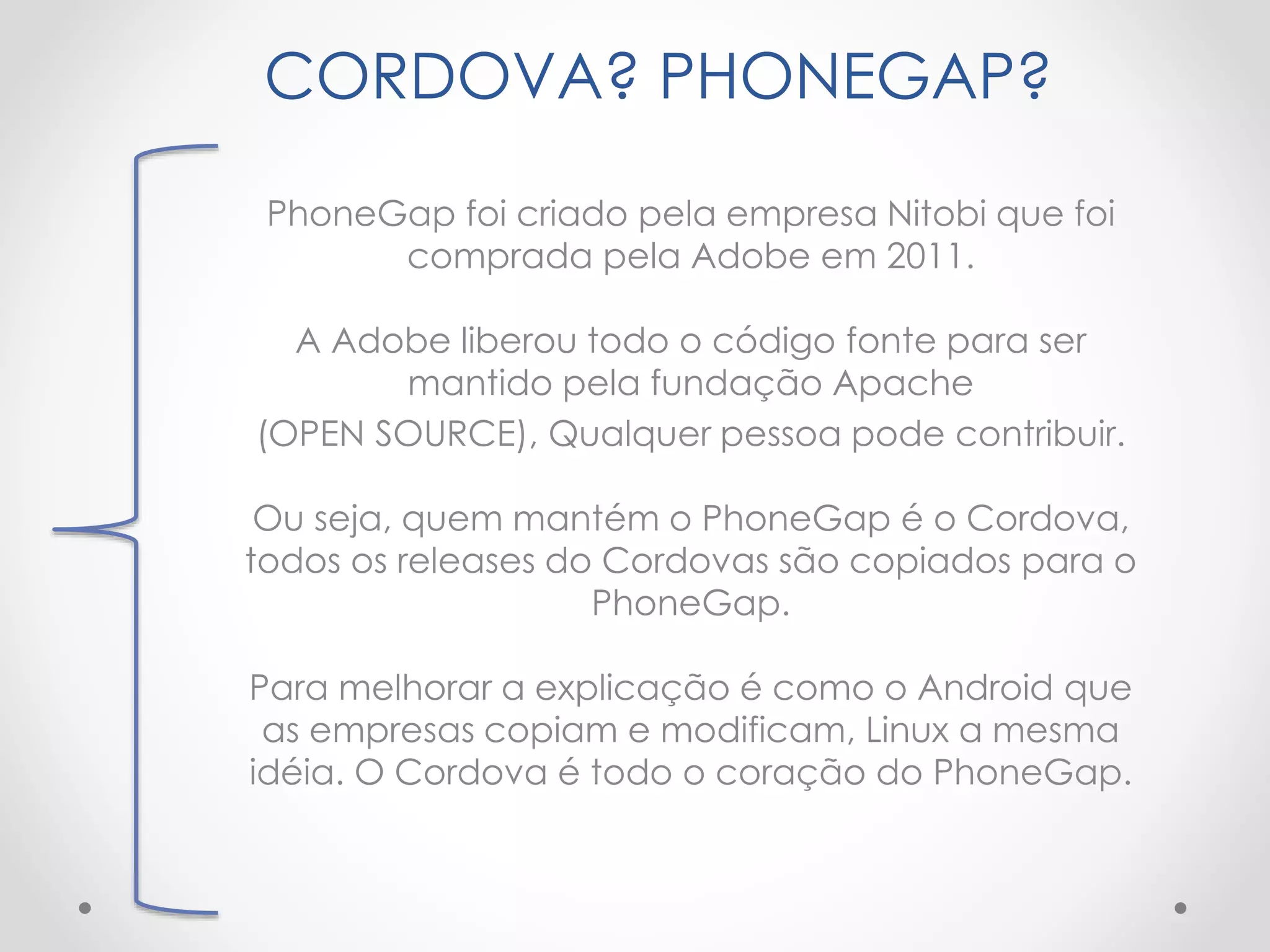 CORDOVA? PHONEGAP?
PhoneGap foi criado pela empresa Nitobi que foi
comprada pela Adobe em 2011.
A Adobe liberou todo o código fonte para ser
mantido pela fundação Apache
(OPEN SOURCE), Qualquer pessoa pode contribuir.
Ou seja, quem mantém o PhoneGap é o Cordova,
todos os releases do Cordovas são copiados para o
PhoneGap.
Para melhorar a explicação é como o Android que
as empresas copiam e modificam, Linux a mesma
idéia. O Cordova é todo o coração do PhoneGap.