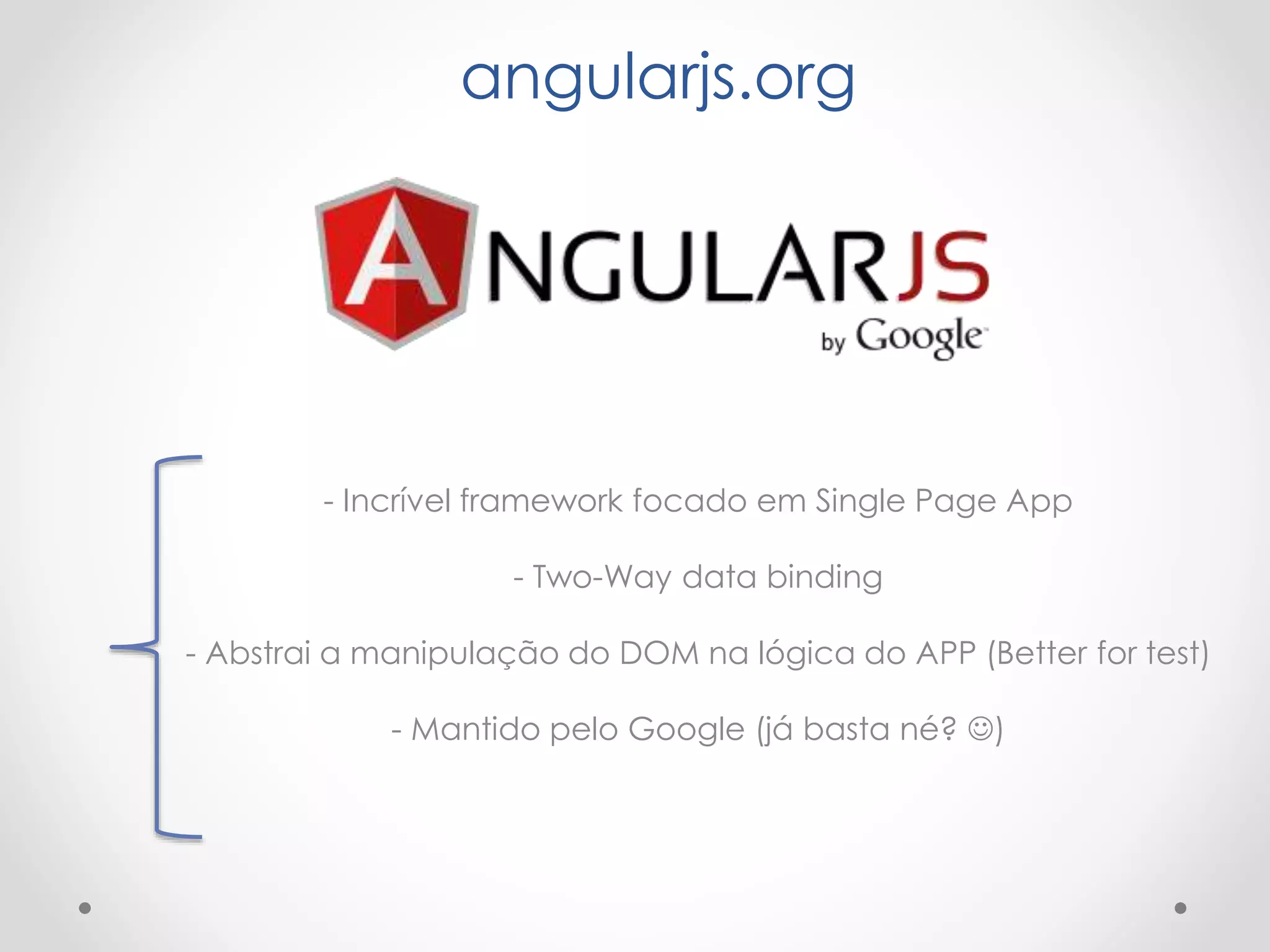 angularjs.org
- Incrível framework focado em Single Page App
- Two-Way data binding
- Abstrai a manipulação do DOM na lógica do APP (Better for test)
- Mantido pelo Google (já basta né? )