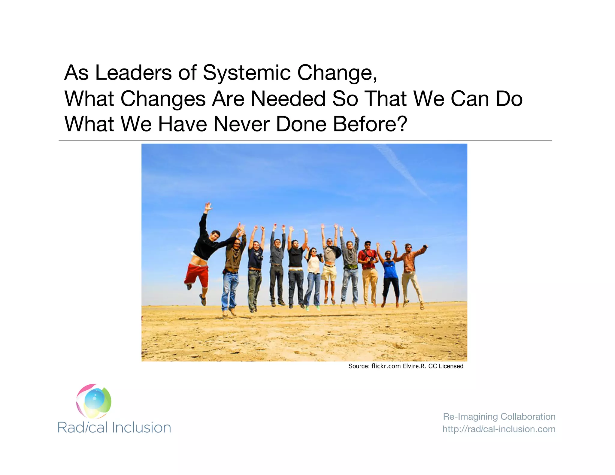 Re-Imagining Collaboration
http://radical-inclusion.com
As leaders of
systemic change,
what can we
achieve that has
never been done
before?
As Leaders of Systemic Change, "
What Changes Are Needed So That We Can Do
What We Have Never Done Before?
Source: ﬂickr.com Elvire.R. CC Licensed
 