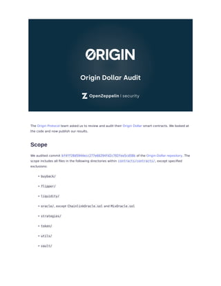 The Origin Protocol team asked us to review and audit their Origin Dollar smart contracts. We looked at
the code and now publish our results.
Scope
We audited commit bf4ff28d5944ecc277e66294fd2c702fee5cd58b of the Origin-Dollar repository. The
scope includes all ﬁles in the following directories within contracts/contracts/, except speciﬁed
exclusions:
buyback/
flipper/
liquidity/
oracle/, except ChainlinkOracle.sol and MixOracle.sol
strategies/
token/
utils/
vault/
•
•
•
•
•
•
•
•
 