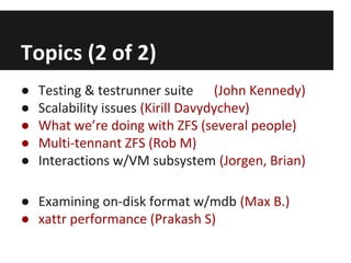 Topics (2 of 2)
●
●
●
●
●

Testing & testrunner suite (John Kennedy)
Scalability issues (Kirill Davydychev)
What we’re doing with ZFS (several people)
Multi-tennant ZFS (Rob M)
Interactions w/VM subsystem (Jorgen, Brian)

● Examining on-disk format w/mdb (Max B.)
● xattr performance (Prakash S)

 