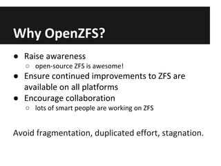 Why OpenZFS?
● Raise awareness
○ open-source ZFS is awesome!

● Ensure continued improvements to ZFS are
available on all platforms
● Encourage collaboration
○ lots of smart people are working on ZFS

Avoid fragmentation, duplicated effort, stagnation.

 