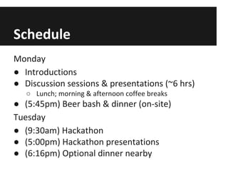 Schedule
Monday
● Introductions
● Discussion sessions & presentations (~6 hrs)
○ Lunch; morning & afternoon coffee breaks

● (5:45pm) Beer bash & dinner (on-site)
Tuesday
● (9:30am) Hackathon
● (5:00pm) Hackathon presentations
● (6:16pm) Optional dinner nearby

 