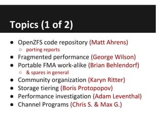 Topics (1 of 2)
● OpenZFS code repository (Matt Ahrens)
○ porting reports

● Fragmented performance (George Wilson)
● Portable FMA work-alike (Brian Behlendorf)
○ & spares in general

●
●
●
●

Community organization (Karyn Ritter)
Storage tiering (Boris Protopopov)
Performance investigation (Adam Leventhal)
Channel Programs (Chris S. & Max G.)

 
