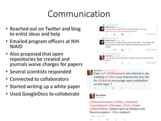 Communication
• Reached out on Twitter and blog
to enlist ideas and help
• Emailed program officers at NIH
NIAID
• Also proposed that open
repositories be created and
journals waive charges for papers
• Several scientists responded
• Connected to collaborators
• Started writing up a white paper
• Used GoogleDocs to collaborate
 