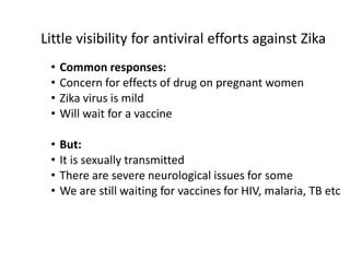 • Common responses:
• Concern for effects of drug on pregnant women
• Zika virus is mild
• Will wait for a vaccine
• But:
• It is sexually transmitted
• There are severe neurological issues for some
• We are still waiting for vaccines for HIV, malaria, TB etc
Little visibility for antiviral efforts against Zika
 