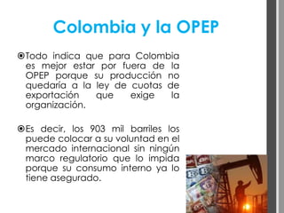 Colombia y la OPEP
Todo indica que para Colombia
 es mejor estar por fuera de la
 OPEP porque su producción no
 quedaría a la ley de cuotas de
 exportación   que    exige   la
 organización.

Es decir, los 903 mil barriles los
 puede colocar a su voluntad en el
 mercado internacional sin ningún
 marco regulatorio que lo impida
 porque su consumo interno ya lo
 tiene asegurado.
 