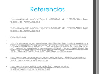 Referencias
•   http://es.wikipedia.org/wiki/Organizaci%C3%B3n_de_Pa%C3%ADses_Expo
    rtadores_de_Petr%C3%B3leo

•   http://es.wikipedia.org/wiki/Organizaci%C3%B3n_de_Pa%C3%ADses_Expo
    rtadores_de_Petr%C3%B3leo

•   www.opep.org
•
•   http://translate.google.com.co/translate?hl=es&sl=en&u=http://www.ope
    c.org/&ei=1DKQT4m5C8jftgfCzYzYBA&sa=X&oi=translate&ct=result&resnu
    m=2&ved=0CEUQ7gEwAQ&prev=/search%3Fq%3Dopep%26hl%3Des%26s
    a%3DN%26biw%3D1092%26bih%3D527%26prmd%3Dimvnsu

•   http://www.elespectador.com/economia/articulo199480-colombia-no-
    muestra-intencion-de-afiliarse-opep

•   http://www.monografias.com/trabajos21/exportadores-
    petroleo/exportadores-petroleo.shtml
 
