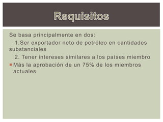 Se basa principalmente en dos:
1.Ser exportador neto de petróleo en cantidades
substanciales
2. Tener intereses similares a los países miembro
 Más la aprobación de un 75% de los miembros
actuales
 