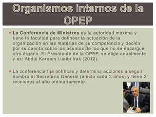  La Conferencia de Ministros es la autoridad máxima y
tiene la facultad para delinear la actuación de la
organización en las materias de su competencia y decidir
por su cuenta sobre los asuntos de los que no se encargue
otro órgano. El Presidente de la OPEP, se elige anualmente
y es: Abdul Kareem Luaibi Irak (2012).
 La conferencia fija políticas y determina acciones a seguir
nombre al Secretario General (electo cada 3 años) y tiene 2
reuniones al año ordinariamente.
 