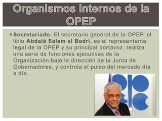  Secretariado: El secretario general de la OPEP, el
libio Abdalá Salem el Badri, es el representante
legal de la OPEP y su principal portavoz. realiza
una serie de funciones ejecutivas de la
Organización bajo la dirección de la Junta de
Gobernadores, y controla el pulso del mercado día
a día.
 