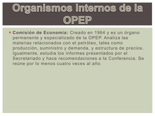  Comisión de Economía: Creado en 1964 y es un órgano
permanente y especializado de la OPEP. Analiza las
materias relacionados con el petróleo, tales como
producción, suministro y demanda, y estructura de precios.
Igualmente, estudia los informes presentados por el
Secretariado y hace recomendaciones a la Conferencia. Se
reúne por lo menos cuatro veces al año.
 
