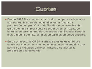  Desde 1987 fija una cuota de producción para cada uno de
sus socios; la suma de todas ellas es la “cuota de
producción del grupo”. Arabia Saudita es el miembro del
grupo con una mayor cuota de producción con 264.300
billones de barriles anuales, mientras que Ecuador tiene la
más pequeña con 8.2 billones de barriles de crudo anuales.
 En un principio, la OPEP realizaba ajustes esporádicos
sobre sus cuotas, pero en los últimos años ha seguido una
política de múltiples cambios, tratando de ajustar la
producción a la demanda.
 
