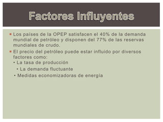  Los países de la OPEP satisfacen el 40% de la demanda
mundial de petróleo y disponen del 77% de las reservas
mundiales de crudo.
 El precio del petróleo puede estar influido por diversos
factores como: 
• La tasa de producción
  • La demanda fluctuante 
• Medidas economizadoras de energía
 