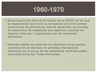  Estos fueron los años de formación de la OPEP, en los que
la organización que inició su existencia con cinco países
productores de petróleo en vías de desarrollo, se encargo
en estos años de establecer sus objetivos, creando los
órganos internos, y negociando con las empresas
petroleras.
 Además trataba de reafirmar los derechos de los países
miembros en un mercado de petróleo internacional
dominado por el grupo de las compañías multinacionales,
conocidas como las "Siete Hermanas".
 
