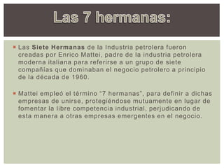  Las Siete Hermanas de la Industria petrolera fueron
creadas por Enrico Mattei, padre de la industria petrolera
moderna italiana para referirse a un grupo de siete
compañías que dominaban el negocio petrolero a principio
de la década de 1960.
 Mattei empleó el término “7 hermanas”, para definir a dichas
empresas de unirse, protegiéndose mutuamente en lugar de
fomentar la libre competencia industrial, perjudicando de
esta manera a otras empresas emergentes en el negocio.
 