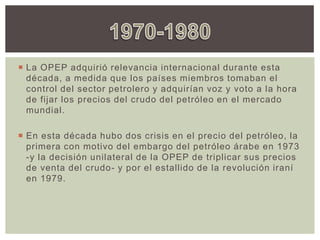  La OPEP adquirió relevancia internacional durante esta
década, a medida que los países miembros tomaban el
control del sector petrolero y adquirían voz y voto a la hora
de fijar los precios del crudo del petróleo en el mercado
mundial.
 En esta década hubo dos crisis en el precio del petróleo, la
primera con motivo del embargo del petróleo árabe en 1973
-y la decisión unilateral de la OPEP de triplicar sus precios
de venta del crudo- y por el estallido de la revolución iraní
en 1979.
 