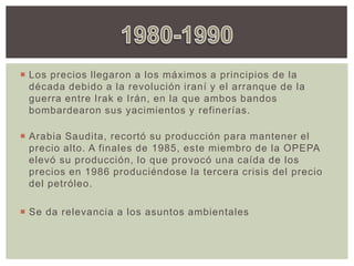  Los precios llegaron a los máximos a principios de la
década debido a la revolución iraní y el arranque de la
guerra entre Irak e Irán, en la que ambos bandos
bombardearon sus yacimientos y refinerías.
 Arabia Saudita, recortó su producción para mantener el
precio alto. A finales de 1985, este miembro de la OPEPA
elevó su producción, lo que provocó una caída de los
precios en 1986 produciéndose la tercera crisis del precio
del petróleo.
 Se da relevancia a los asuntos ambientales
 