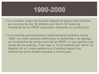  La invasión iraquí de Kuwait dispara el precio del petróleo
por encima de los 30 dólares por barril. El resto de
miembros de la OPEP responden elevando su producción.
 Los precios permanecieron relativamente estables hasta
1998. La crisis asiática disminuyo la demanda y se agrega
un incremento de producción de la OPEP, lo que genero una
caída de los precios. Tras caer a 14,22 dólares por barril, la
llegada de un nuevo gobierno a Caracas mejoró las
relaciones entre Arabia Saudita y Venezuela.
 