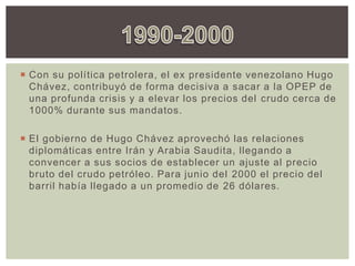 Con su política petrolera, el ex presidente venezolano Hugo
Chávez, contribuyó de forma decisiva a sacar a la OPEP de
una profunda crisis y a elevar los precios del crudo cerca de
1000% durante sus mandatos.
 El gobierno de Hugo Chávez aprovechó las relaciones
diplomáticas entre Irán y Arabia Saudita, llegando a
convencer a sus socios de establecer un ajuste al precio
bruto del crudo petróleo. Para junio del 2000 el precio del
barril había llegado a un promedio de 26 dólares.
 