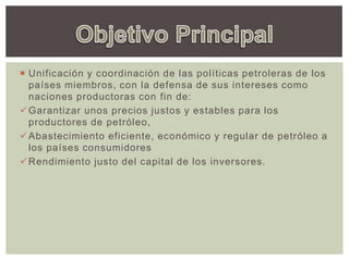 Unificación y coordinación de las políticas petroleras de los
países miembros, con la defensa de sus intereses como
naciones productoras con fin de:
Garantizar unos precios justos y estables para los
productores de petróleo,
Abastecimiento eficiente, económico y regular de petróleo a
los países consumidores
Rendimiento justo del capital de los inversores.
 