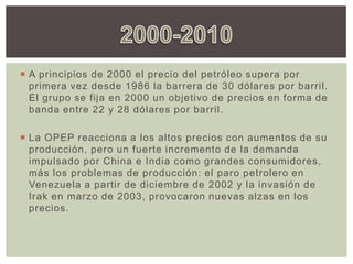  A principios de 2000 el precio del petróleo supera por
primera vez desde 1986 la barrera de 30 dólares por barril.
El grupo se fija en 2000 un objetivo de precios en forma de
banda entre 22 y 28 dólares por barril.
 La OPEP reacciona a los altos precios con aumentos de su
producción, pero un fuerte incremento de la demanda
impulsado por China e India como grandes consumidores,
más los problemas de producción: el paro petrolero en
Venezuela a partir de diciembre de 2002 y la invasión de
Irak en marzo de 2003, provocaron nuevas alzas en los
precios.
 