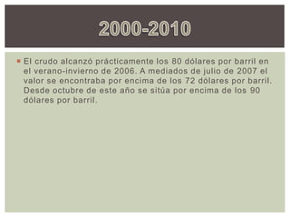  El crudo alcanzó prácticamente los 80 dólares por barril en
el verano-invierno de 2006. A mediados de julio de 2007 el
valor se encontraba por encima de los 72 dólares por barril.
Desde octubre de este año se sitúa por encima de los 90
dólares por barril.
 