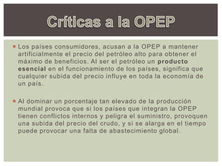  Los países consumidores, acusan a la OPEP a mantener
artificialmente el precio del petróleo alto para obtener el
máximo de beneficios. Al ser el petróleo un producto
esencial en el funcionamiento de los países, significa que
cualquier subida del precio influye en toda la economía de
un país.
 Al dominar un porcentaje tan elevado de la producción
mundial provoca que si los países que integran la OPEP
tienen conflictos internos y peligra el suministro, provoquen
una subida del precio del crudo, y si se alarga en el tiempo
puede provocar una falta de abastecimiento global.
 