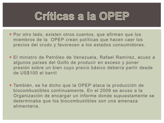 Por otro lado, existen otros cuantos, que afirman que los
miembros de la OPEP crean políticas que hacen caer los
precios del crudo y favorecen a los estados consumidores.
 El ministro de Petróleo de Venezuela, Rafael Ramírez, acusó a
algunos países del Golfo de producir en exceso y poner
presión sobre un bien cuyo precio básico debería partir desde
de US$100 el barril
 También, se ha dicho que la OPEP ataca la producción de
biocombustibles continuamente. En el 2009 se acuso a la
Organización de encargar un informe donde supuestamente se
determinaba que los biocombustibles son una amenaza
alimentaria.
 