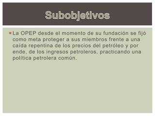  La OPEP desde el momento de su fundación se fijó
como meta proteger a sus miembros frente a una
caída repentina de los precios del petróleo y por
ende, de los ingresos petroleros, practicando una
política petrolera común.
 
