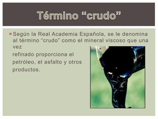  Según la Real Academia Española, se le denomina
al término “crudo” como el mineral viscoso que una
vez
refinado proporciona el
petróleo, el asfalto y otros
productos.
 