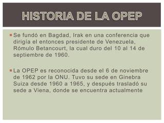  Se fundó en Bagdad, Irak en una conferencia que
dirigía el entonces presidente de Venezuela,
Rómulo Betancourt, la cual duro del 10 al 14 de
septiembre de 1960.
 La OPEP es reconocida desde el 6 de noviembre
de 1962 por la ONU. Tuvo su sede en Ginebra
Suiza desde 1960 a 1965, y después trasladó su
sede a Viena, donde se encuentra actualmente
 