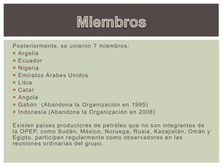 Posteriormente, se unieron 7 miembros:
 Argelia
 Ecuador
 Nigeria
 Emiratos Árabes Unidos
 Libia
 Catar
 Angola
 Gabón (Abandona la Organización en 1995)
 Indonesia (Abandona la Organización en 2008)
Existen países productores de petróleo que no son integrantes de
la OPEP, como Sudán, México, Noruega, Rusia, Kazajistán, Omán y
Egipto, participan regularmente como observadores en las
reuniones ordinarias del grupo.
 