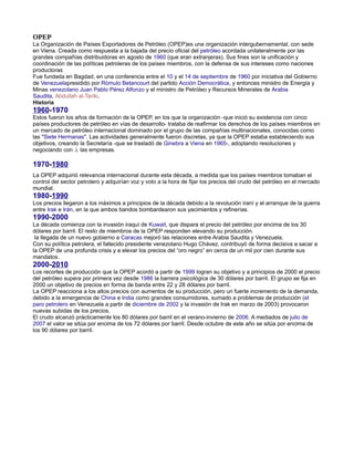 OPEP
La Organización de Países Exportadores de Petróleo (OPEP)es una organización intergubernamental, con sede
en Viena. Creada como respuesta a la bajada del precio oficial del petróleo acordada unilateralmente por las
grandes compañías distribuidoras en agosto de 1960 (que eran extranjeras). Sus fines son la unificación y
coordinación de las políticas petroleras de los países miembros, con la defensa de sus intereses como naciones
productoras
Fue fundada en Bagdad, en una conferencia entre el 10 y el 14 de septiembre de 1960 por iniciativa del Gobierno
de Venezuelapresidido por Rómulo Betancourt del partido Acción Democrática, y entonces ministro de Energía y
Minas venezolano Juan Pablo Pérez Alfonzo y el ministro de Petróleo y Recursos Minerales de Arabia
Saudita, Abdullah al-Tariki.
Historia
1960-1970
Estos fueron los años de formación de la OPEP, en los que la organización -que inició su existencia con cinco
países productores de petróleo en vías de desarrollo- trataba de reafirmar los derechos de los países miembros en
un mercado de petróleo internacional dominado por el grupo de las compañías multinacionales, conocidas como
las "Siete Hermanas". Las actividades generalmente fueron discretas, ya que la OPEP estaba estableciendo sus
objetivos, creando la Secretaría -que se trasladó de Ginebra a Viena en 1965-, adoptando resoluciones y
negociando con .i. las empresas.
1970-1980
La OPEP adquirió relevancia internacional durante esta década, a medida que los países miembros tomaban el
control del sector petrolero y adquirían voz y voto a la hora de fijar los precios del crudo del petróleo en el mercado
mundial.
1980-1990
Los precios llegaron a los máximos a principios de la década debido a la revolución iraní y el arranque de la guerra
entre Irak e Irán, en la que ambos bandos bombardearon sus yacimientos y refinerías.
1990-2000
La década comienza con la invasión iraquí de Kuwait, que dispara el precio del petróleo por encima de los 30
dólares por barril. El resto de miembros de la OPEP responden elevando su producción.
la llegada de un nuevo gobierno a Caracas mejoró las relaciones entre Arabia Saudita y Venezuela.
Con su política petrolera, el fallecido presidente venezolano Hugo Chávez, contribuyó de forma decisiva a sacar a
la OPEP de una profunda crisis y a elevar los precios del “oro negro” en cerca de un mil por cien durante sus
mandatos.
2000-2010
Los recortes de producción que la OPEP acordó a partir de 1999 logran su objetivo y a principios de 2000 el precio
del petróleo supera por primera vez desde 1986 la barrera psicológica de 30 dólares por barril. El grupo se fija en
2000 un objetivo de precios en forma de banda entre 22 y 28 dólares por barril.
La OPEP reacciona a los altos precios con aumentos de su producción, pero un fuerte incremento de la demanda,
debido a la emergencia de China e India como grandes consumidores, sumado a problemas de producción (el
paro petrolero en Venezuela a partir de diciembre de 2002 y la invasión de Irak en marzo de 2003) provocaron
nuevas subidas de los precios.
El crudo alcanzó prácticamente los 80 dólares por barril en el verano-invierno de 2006. A mediados de julio de
2007 el valor se sitúa por encima de los 72 dólares por barril. Desde octubre de este año se sitúa por encima de
los 90 dólares por barril.
 