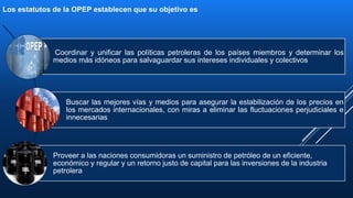 5
Los estatutos de la OPEP establecen que su objetivo es
Coordinar y unificar las políticas petroleras de los países miembros y determinar los
medios más idóneos para salvaguardar sus intereses individuales y colectivos
Buscar las mejores vías y medios para asegurar la estabilización de los precios en
los mercados internacionales, con miras a eliminar las fluctuaciones perjudiciales e
innecesarias
Proveer a las naciones consumidoras un suministro de petróleo de un eficiente,
económico y regular y un retorno justo de capital para las inversiones de la industria
petrolera
 