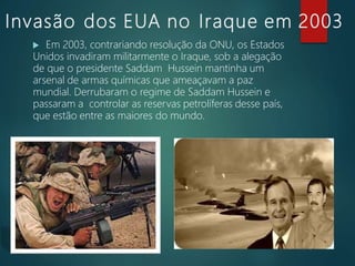 Invasão dos EUA no Iraque em 2003
 Em 2003, contrariando resolução da ONU, os Estados
Unidos invadiram militarmente o Iraque, sob a alegação
de que o presidente Saddam Hussein mantinha um
arsenal de armas químicas que ameaçavam a paz
mundial. Derrubaram o regime de Saddam Hussein e
passaram a controlar as reservas petrolíferas desse país,
que estão entre as maiores do mundo.
 