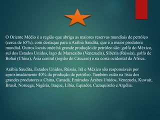 O Oriente Médio é a região que abriga as maiores reservas mundiais de petróleo
(cerca de 65%), com destaque para a Arábia Saudita, que é a maior produtora
mundial. Outros locais onde há grande produção de petróleo são: golfo do México,
sul dos Estados Unidos, lago de Maracaibo (Venezuela), Sibéria (Rússia), golfo de
Bohai (China), Ásia central (região do Cáucaso) e na costa ocidental da África.
Arábia Saudita, Estados Unidos, Rússia, Irã e México são responsáveis por
aproximadamente 40% da produção de petróleo. Também estão na lista dos
grandes produtores a China, Canadá, Emirados Árabes Unidos, Venezuela, Kuwait,
Brasil, Noruega, Nigéria, Iraque, Líbia, Equador, Cazaquistão eArgélia.
 