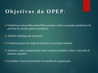 Obj et ivos da OPEP:
 Estabelecer uma política petrolífera comum a todos os grandes produtores de
petróleo do mundo (países membros);
 Definir estratégias de produção;
 Controlar preços de venda de petróleo no mercado mundial;
 Analisar e gerar conhecimentos para os países membros sobre o mercado de
petróleo mundial;
 Controlar volume de produção de petróleo da organização.
 