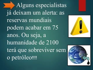 Alguns especialistas
já deixam um alerta: as
reservas mundiais
podem acabar em 75
anos. Ou seja, a
humanidade de 2100
terá que sobreviver sem
o petróleo!!!!
 