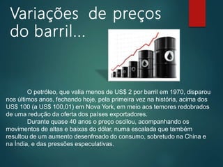 Variações de preços
do barril...
O petróleo, que valia menos de US$ 2 por barril em 1970, disparou
nos últimos anos, fechando hoje, pela primeira vez na história, acima dos
US$ 100 (a US$ 100,01) em Nova York, em meio aos temores redobrados
de uma redução da oferta dos países exportadores.
Durante quase 40 anos o preço oscilou, acompanhando os
movimentos de altas e baixas do dólar, numa escalada que também
resultou de um aumento desenfreado do consumo, sobretudo na China e
na Índia, e das pressões especulativas.
 