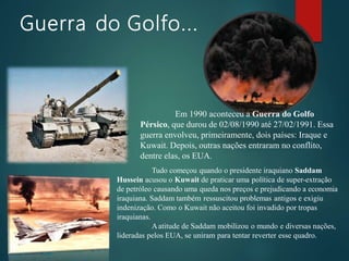 Guerra do Golfo...
Em 1990 aconteceu a Guerra do Golfo
Pérsico, que durou de 02/08/1990 até 27/02/1991. Essa
guerra envolveu, primeiramente, dois países: Iraque e
Kuwait. Depois, outras nações entraram no conflito,
dentre elas, os EUA.
Tudo começou quando o presidente iraquiano Saddam
Hussein acusou o Kuwait de praticar uma política de super-extração
de petróleo causando uma queda nos preços e prejudicando a economia
iraquiana. Saddam também ressuscitou problemas antigos e exigiu
indenização. Como o Kuwait não aceitou foi invadido por tropas
iraquianas.
Aatitude de Saddam mobilizou o mundo e diversas nações,
lideradas pelos EUA, se uniram para tentar reverter esse quadro.
 