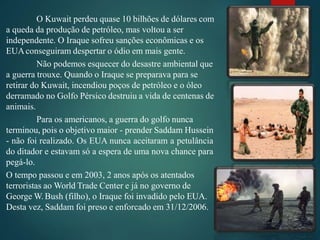 O Kuwait perdeu quase 10 bilhões de dólares com
a queda da produção de petróleo, mas voltou a ser
independente. O Iraque sofreu sanções econômicas e os
EUAconseguiram despertar o ódio em mais gente.
Não podemos esquecer do desastre ambiental que
a guerra trouxe. Quando o Iraque se preparava para se
retirar do Kuwait, incendiou poços de petróleo e o óleo
derramado no Golfo Pérsico destruiu a vida de centenas de
animais.
Para os americanos, a guerra do golfo nunca
terminou, pois o objetivo maior - prender Saddam Hussein
- não foi realizado. Os EUA nunca aceitaram a petulância
do ditador e estavam só a espera de uma nova chance para
pegá-lo.
O tempo passou e em 2003, 2 anos após os atentados
terroristas ao World Trade Center e já no governo de
George W. Bush (filho), o Iraque foi invadido pelo EUA.
Desta vez, Saddam foi preso e enforcado em 31/12/2006.
 