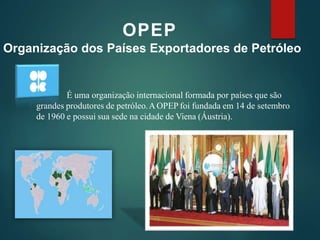 OPEP
Organização dos Países Exportadores de Petróleo
É uma organização internacional formada por países que são
grandes produtores de petróleo.AOPEP foi fundada em 14 de setembro
de 1960 e possui sua sede na cidade de Viena (Áustria).
 